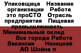 Упаковщица › Название организации ­ Работа-это проСТО › Отрасль предприятия ­ Пищевая промышленность › Минимальный оклад ­ 20 000 - Все города Работа » Вакансии   . Ненецкий АО,Шойна п.